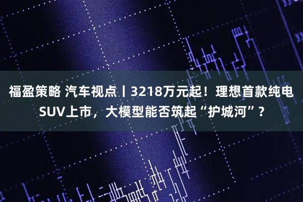 福盈策略 汽车视点丨3218万元起！理想首款纯电SUV上市，大模型能否筑起“护城河”？