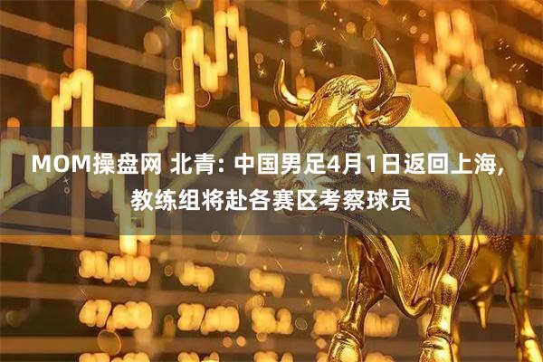 MOM操盘网 北青: 中国男足4月1日返回上海, 教练组将赴各赛区考察球员