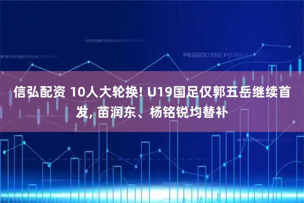 信弘配资 10人大轮换! U19国足仅郭五岳继续首发, 苗润东、杨铭锐均替补