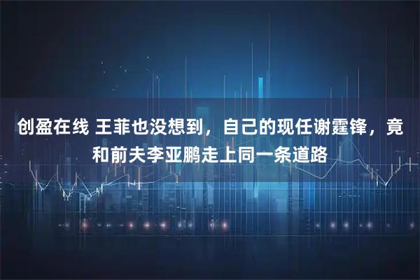 创盈在线 王菲也没想到，自己的现任谢霆锋，竟和前夫李亚鹏走上同一条道路