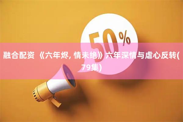 融合配资 《六年烬, 情未绝》六年深情与虐心反转(79集)