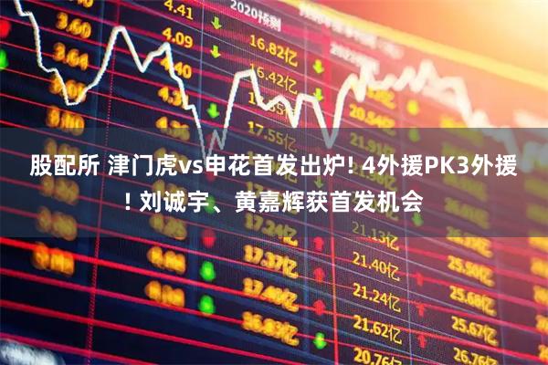 股配所 津门虎vs申花首发出炉! 4外援PK3外援! 刘诚宇、黄嘉辉获首发机会