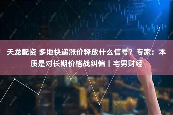 天龙配资 多地快递涨价释放什么信号？专家：本质是对长期价格战纠偏｜宅男财经